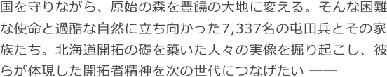 国を守りながら、原始の森を豊饒の大地に変える。そんな困難な使命と過酷な自然に立ち向かった7,337名の屯田兵とその家族たち。北海道開拓の礎を築いた人々の実像を掘り起こし、彼らが体現した開拓者精神を次の世代につなげたい ―― 